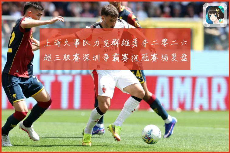 上海久事队力克群雄勇夺二零二六超三联赛深圳争霸赛桂冠赛场复盘：最新赛事动态与深度分析