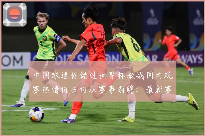 中国球迷将错过世界杯激战国内观赛热情何去何从赛事前瞻：最新赛事动态与深度分析