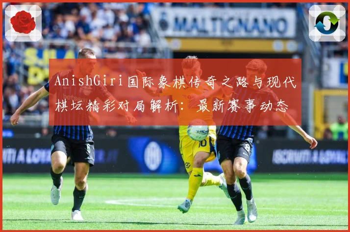 AnishGiri国际象棋传奇之路与现代棋坛精彩对局解析：最新赛事动态与深度分析