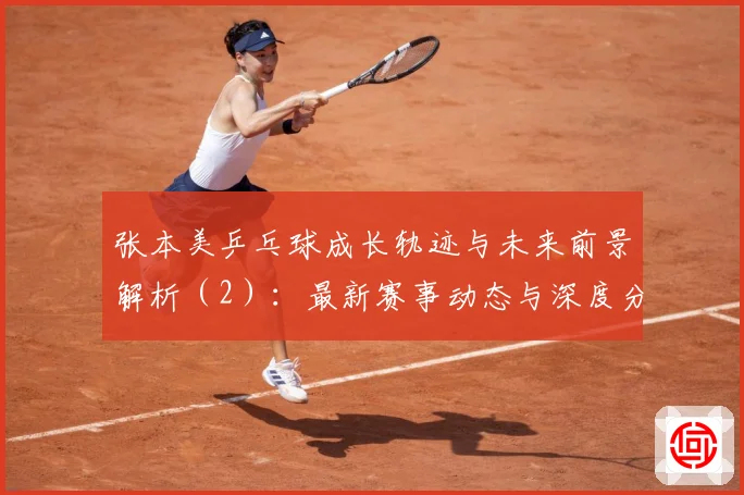张本美乒乓球成长轨迹与未来前景解析（2）：最新赛事动态与深度分析