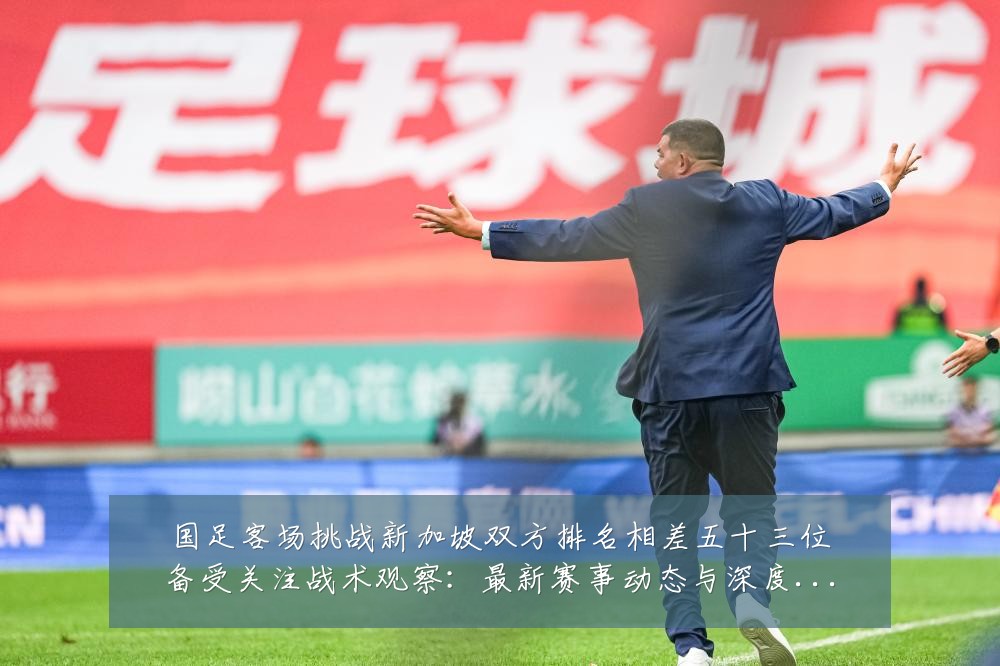 国足客场挑战新加坡双方排名相差五十三位备受关注战术观察：最新赛事动态与深度分析